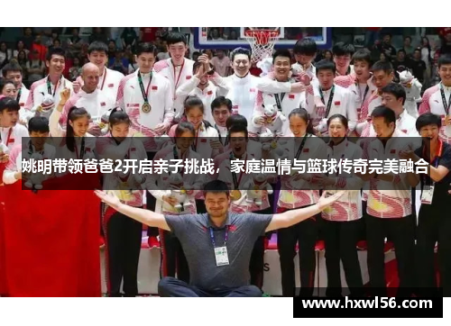 姚明带领爸爸2开启亲子挑战，家庭温情与篮球传奇完美融合