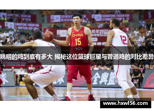 姚明的鸡到底有多大 揭秘这位篮球巨星与普通鸡的对比差异