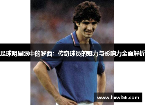 足球明星眼中的罗西：传奇球员的魅力与影响力全面解析