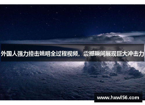 外国人强力撞击姚明全过程视频，震撼瞬间展现巨大冲击力