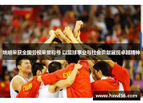 姚明荣获全国劳模荣誉称号 以篮球事业与社会贡献展现卓越精神