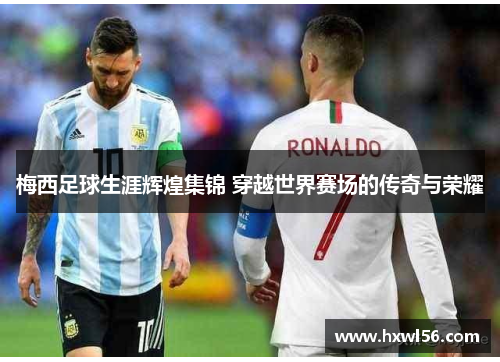 梅西足球生涯辉煌集锦 穿越世界赛场的传奇与荣耀