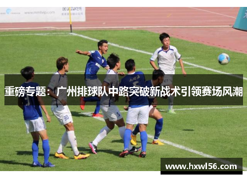 重磅专题：广州排球队中路突破新战术引领赛场风潮